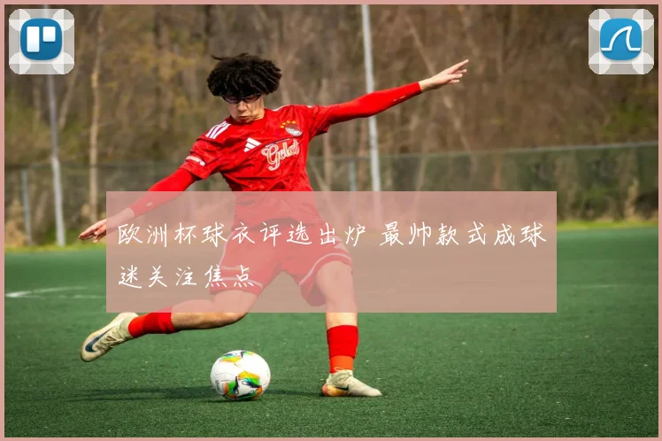 欧洲杯球衣评选出炉 最帅款式成球迷关注焦点