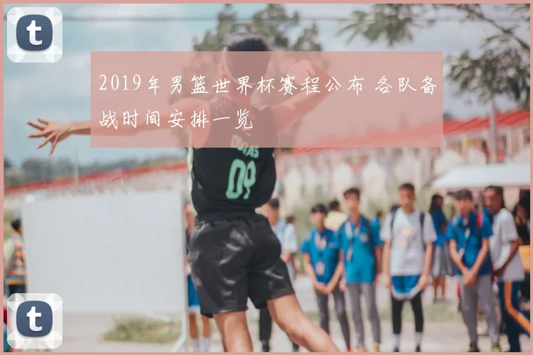 2019年男篮世界杯赛程公布 各队备战时间安排一览