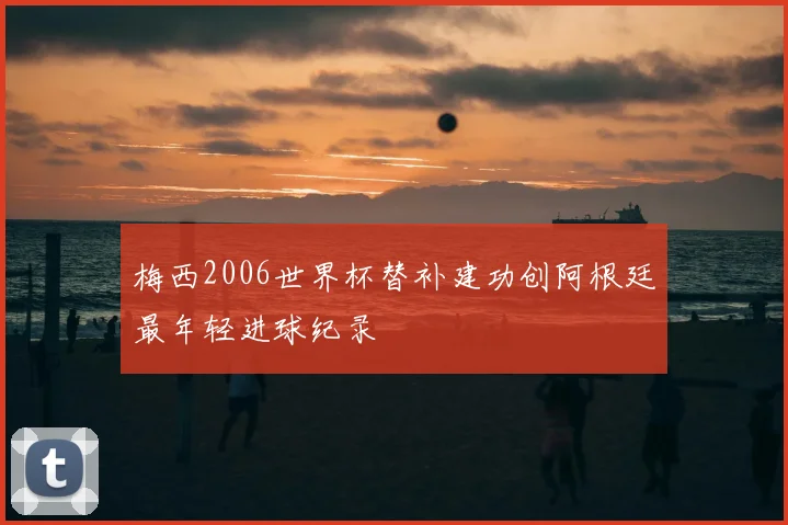 梅西2006世界杯替补建功创阿根廷最年轻进球纪录
