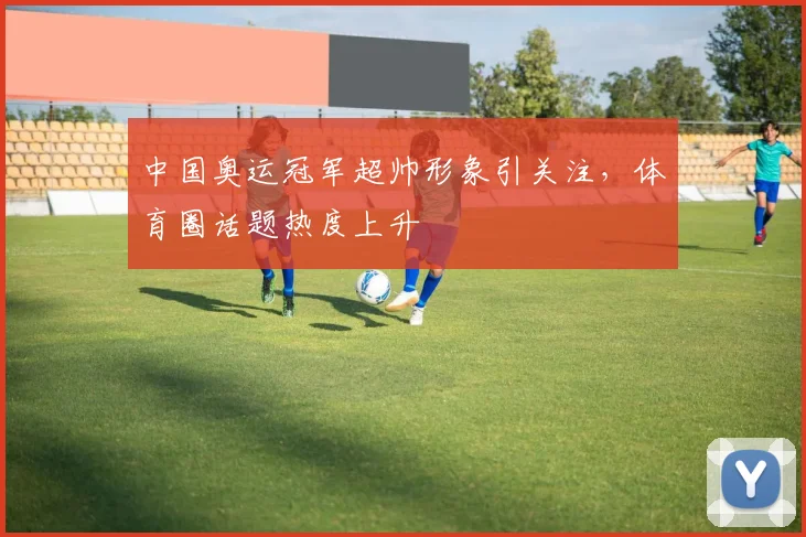 中国奥运冠军超帅形象引关注，体育圈话题热度上升
