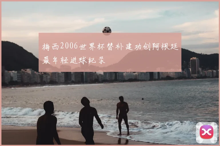 梅西2006世界杯替补建功创阿根廷最年轻进球纪录