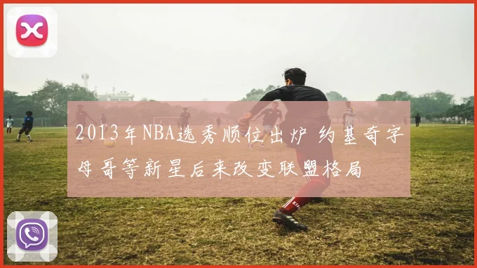2013年NBA选秀顺位出炉 约基奇字母哥等新星后来改变联盟格局