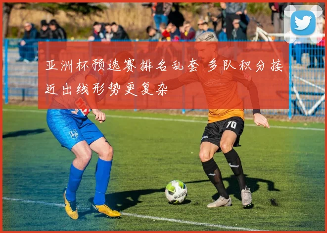 亚洲杯预选赛排名乱套 多队积分接近出线形势更复杂