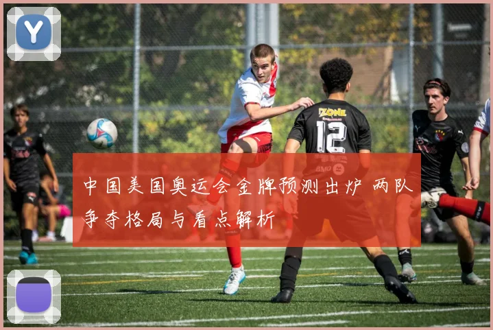 中国美国奥运会金牌预测出炉 两队争夺格局与看点解析