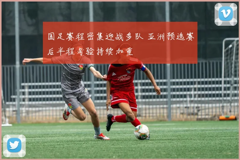 国足赛程密集迎战多队 亚洲预选赛后半程考验持续加重