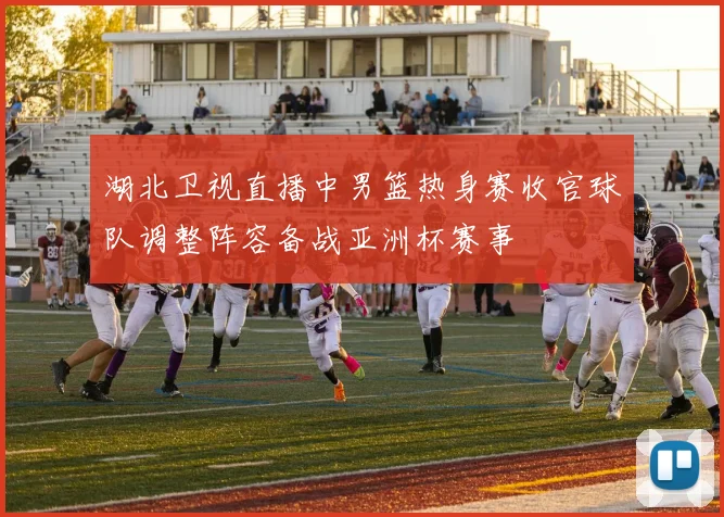 湖北卫视直播中男篮热身赛收官球队调整阵容备战亚洲杯赛事