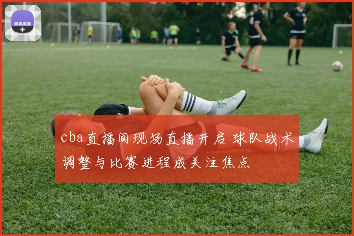 cba直播间现场直播开启 球队战术调整与比赛进程成关注焦点