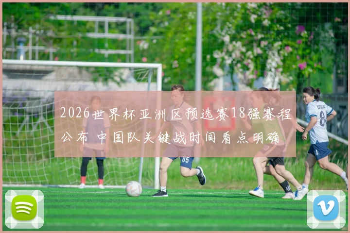 2026世界杯亚洲区预选赛18强赛程公布 中国队关键战时间看点明确