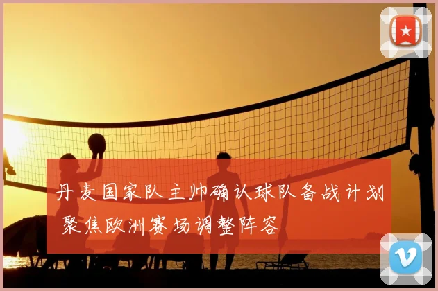 丹麦国家队主帅确认球队备战计划 聚焦欧洲赛场调整阵容