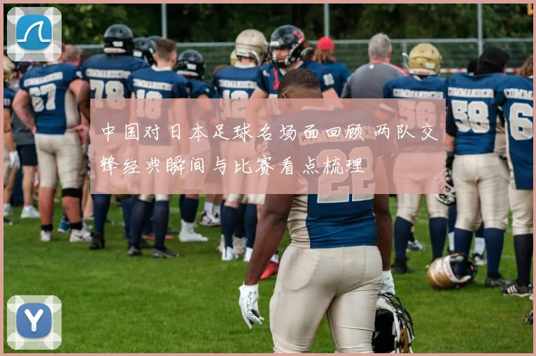 中国对日本足球名场面回顾 两队交锋经典瞬间与比赛看点梳理