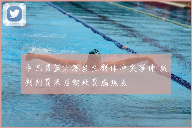 中巴男篮比赛发生群体冲突事件 裁判判罚及后续处罚成焦点