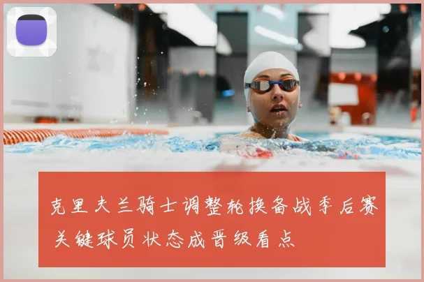 克里夫兰骑士调整轮换备战季后赛 关键球员状态成晋级看点