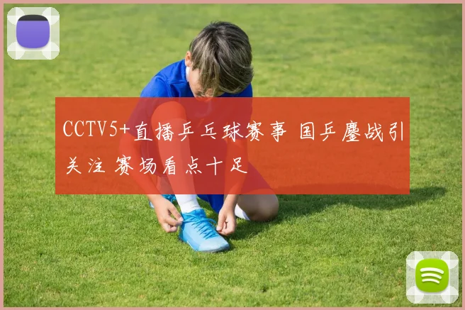 CCTV5+直播乒乓球赛事 国乒鏖战引关注 赛场看点十足