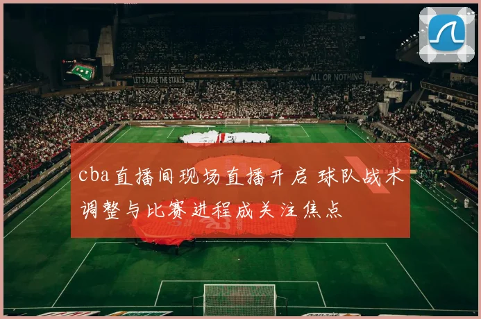 cba直播间现场直播开启 球队战术调整与比赛进程成关注焦点