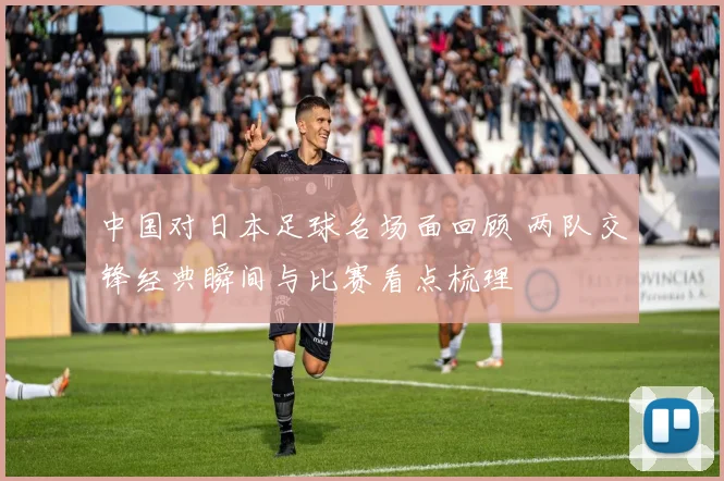 中国对日本足球名场面回顾 两队交锋经典瞬间与比赛看点梳理