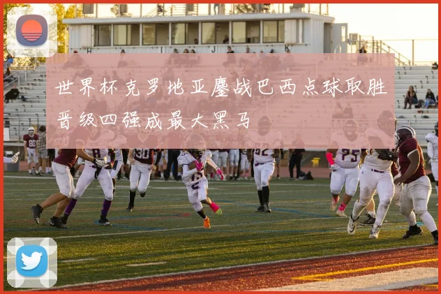 世界杯克罗地亚鏖战巴西点球取胜晋级四强成最大黑马