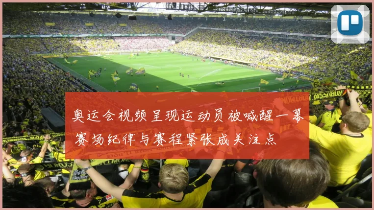 奥运会视频呈现运动员被喊醒一幕 赛场纪律与赛程紧张成关注点