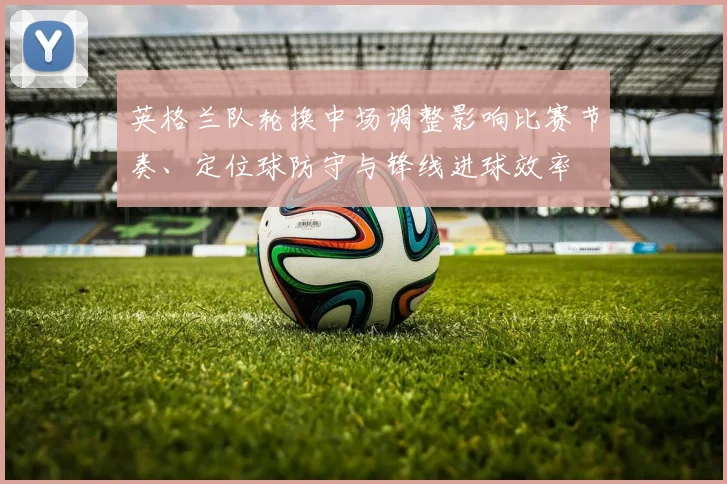 英格兰队轮换中场调整影响比赛节奏、定位球防守与锋线进球效率