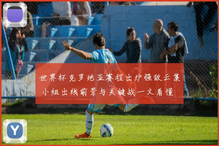 世界杯克罗地亚赛程出炉强敌云集 小组出线前景与关键战一文看懂