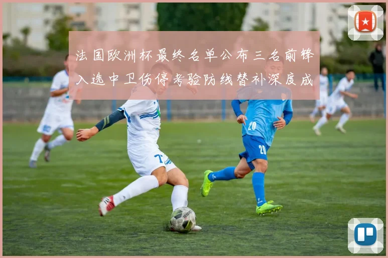 法国欧洲杯最终名单公布三名前锋入选中卫伤停考验防线替补深度成关注点